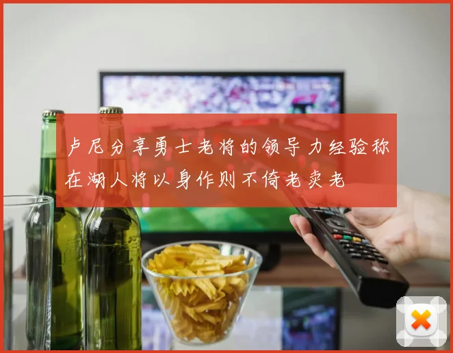卢尼分享勇士老将的领导力经验称在湖人将以身作则不倚老卖老