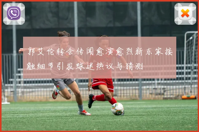 郭艾伦转会传闻愈演愈烈新东家接触细节引发球迷热议与猜测