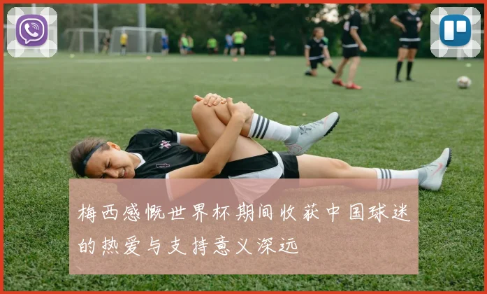 梅西感慨世界杯期间收获中国球迷的热爱与支持意义深远