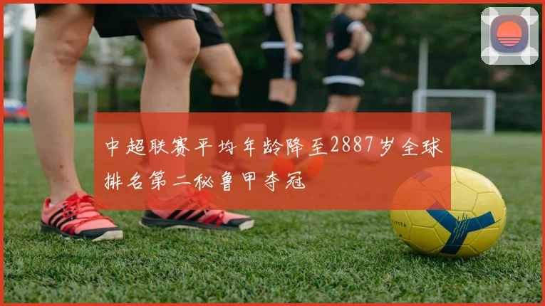 中超联赛平均年龄降至2887岁全球排名第二秘鲁甲夺冠
