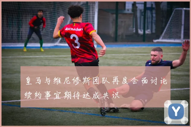 皇马与维尼修斯团队再度会面讨论续约事宜期待达成共识