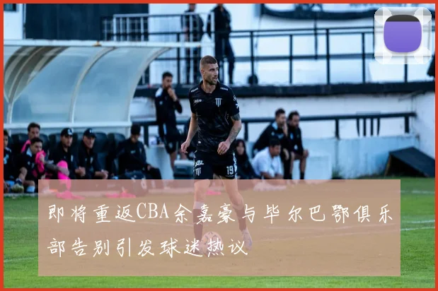 即将重返CBA余嘉豪与毕尔巴鄂俱乐部告别引发球迷热议