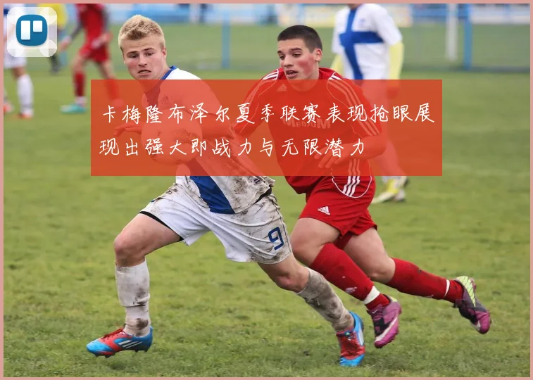 卡梅隆布泽尔夏季联赛表现抢眼展现出强大即战力与无限潜力