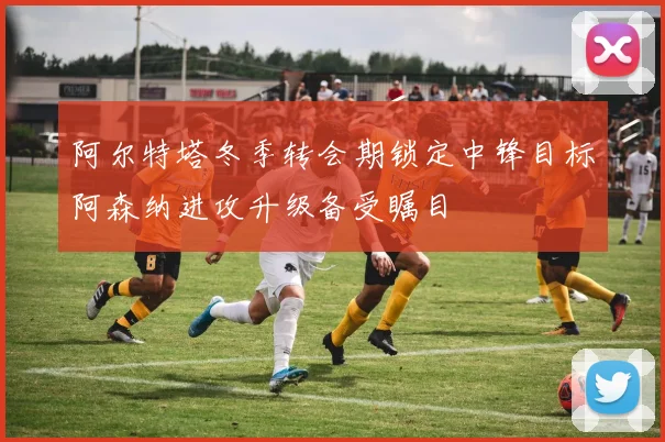 阿尔特塔冬季转会期锁定中锋目标阿森纳进攻升级备受瞩目
